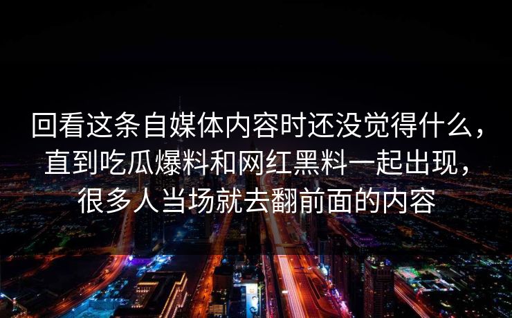 回看这条自媒体内容时还没觉得什么,直到吃瓜爆料和网红黑料一起出现,很多人当场就去翻前面的内容