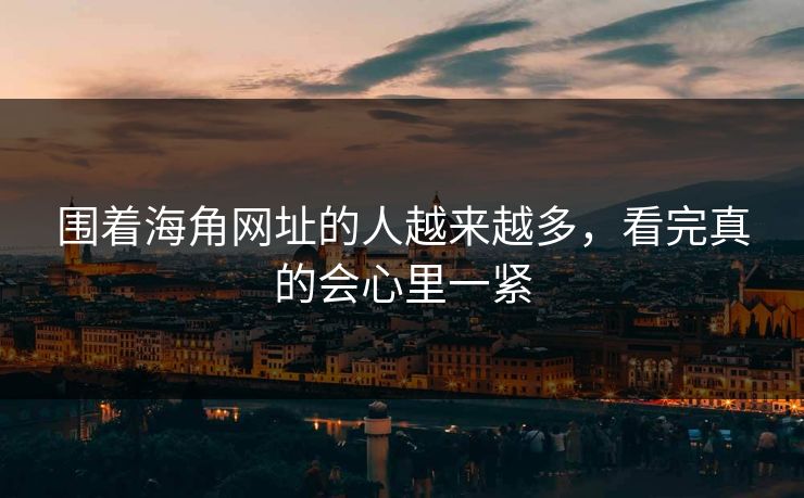 围着海角网址的人越来越多,看完真的会心里一紧 围着海角网址的人越来越多,看完真的会心里一紧