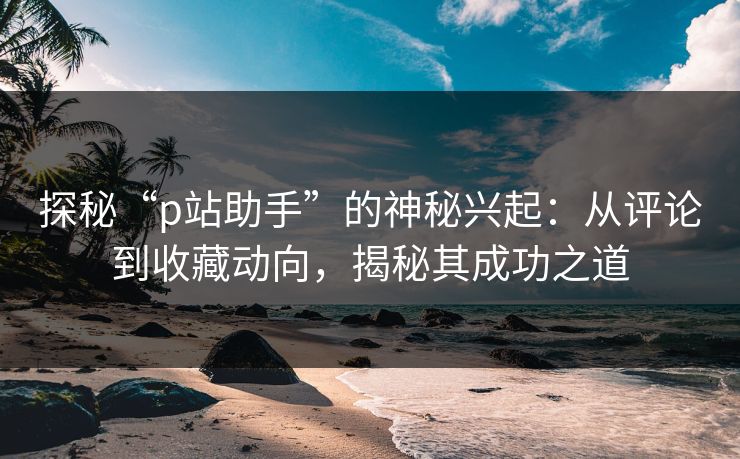 探秘“p站助手”的神秘兴起:从评论到收藏动向,揭秘其成功之道