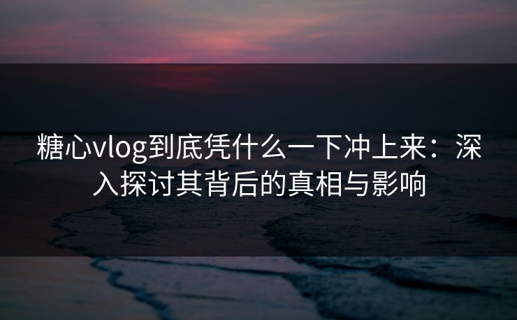 糖心vlog到底凭什么一下冲上来：深入探讨其背后的真相与影响